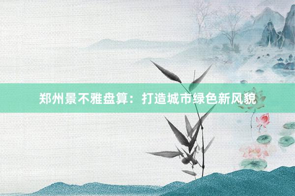 郑州景不雅盘算:打造城市绿色新风貌